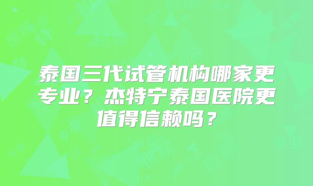 泰国三代试管机构哪家更专业？杰特宁泰国医院更值得信赖吗？