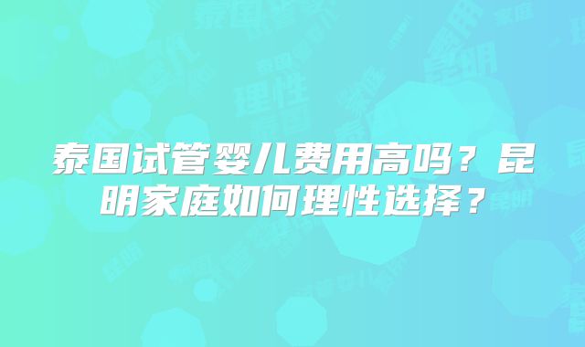 泰国试管婴儿费用高吗？昆明家庭如何理性选择？