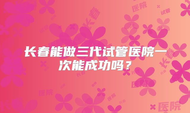 长春能做三代试管医院一次能成功吗？