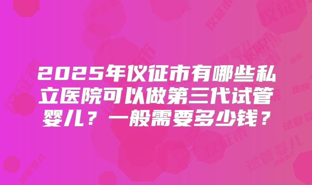 2025年仪征市有哪些私立医院可以做第三代试管婴儿？一般需要多少钱？