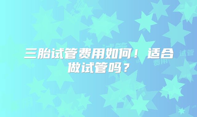 三胎试管费用如何!适合做试管吗?