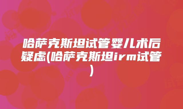 哈萨克斯坦试管婴儿术后疑虑(哈萨克斯坦irm试管)