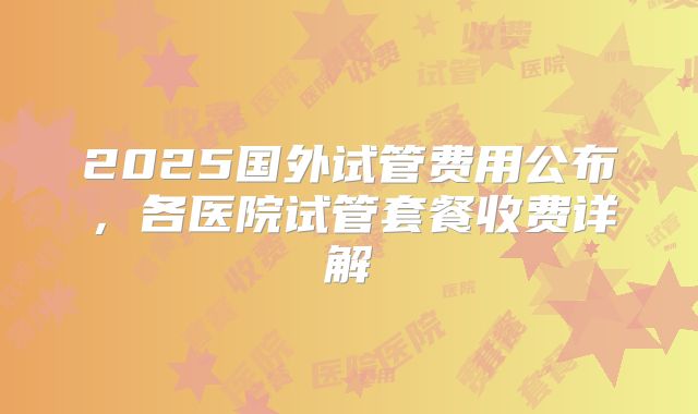 2025国外试管费用公布，各医院试管套餐收费详解