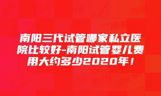 南阳三代试管哪家私立医院比较好-南阳试管婴儿费用大约多少2020年！