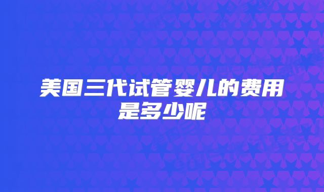 美国三代试管婴儿的费用是多少呢