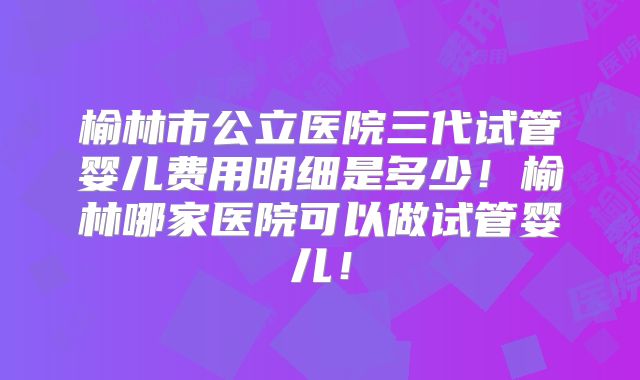 榆林市公立医院三代试管婴儿费用明细是多少！榆林哪家医院可以做试管婴儿！