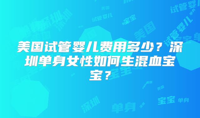 美国试管婴儿费用多少？深圳单身女性如何生混血宝宝？