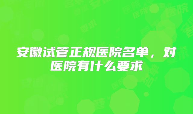 安徽试管正规医院名单，对医院有什么要求