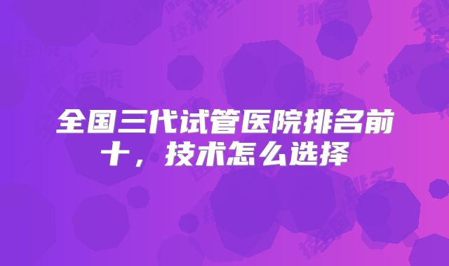 全国三代试管医院排名前十，技术怎么选择