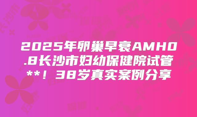 2025年卵巢早衰AMH0.8长沙市妇幼保健院试管**！38岁真实案例分享