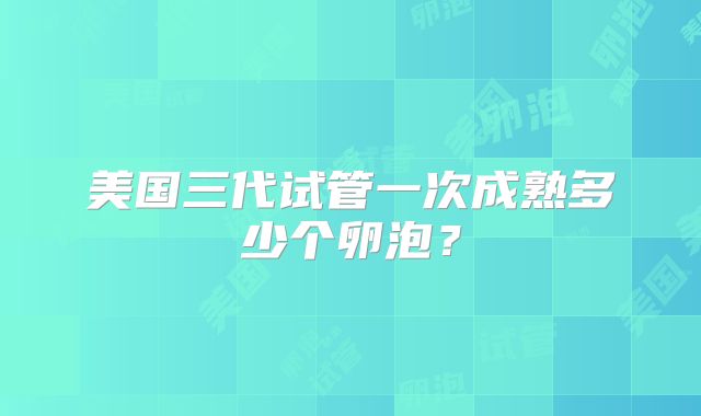 美国三代试管一次成熟多少个卵泡？