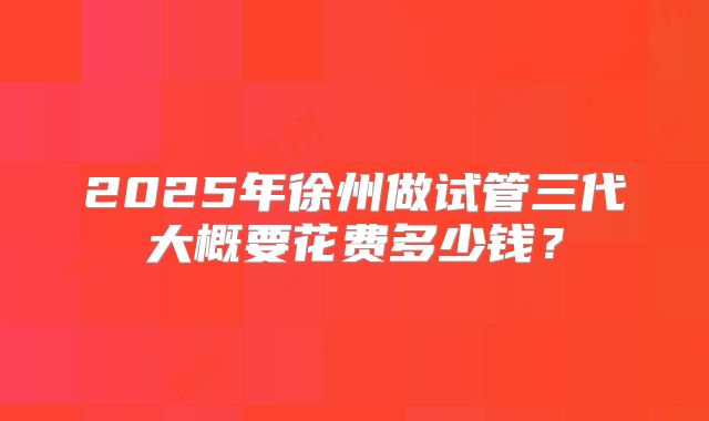 2025年徐州做试管三代大概要花费多少钱？