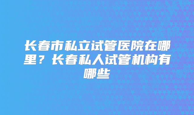 长春市私立试管医院在哪里？长春私人试管机构有哪些