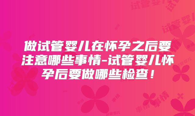 做试管婴儿在怀孕之后要注意哪些事情-试管婴儿怀孕后要做哪些检查！