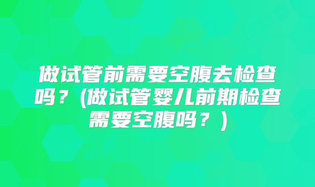 做试管前需要空腹去检查吗？(做试管婴儿前期检查需要空腹吗？)