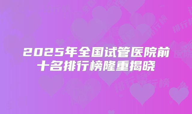 2025年全国试管医院前十名排行榜隆重揭晓