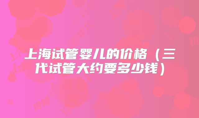 上海试管婴儿的价格（三代试管大约要多少钱）