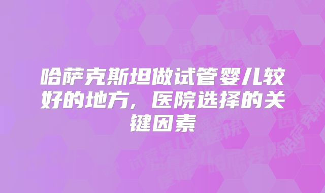 哈萨克斯坦做试管婴儿较好的地方, 医院选择的关键因素