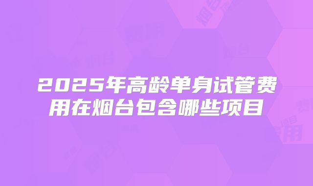 2025年高龄单身试管费用在烟台包含哪些项目