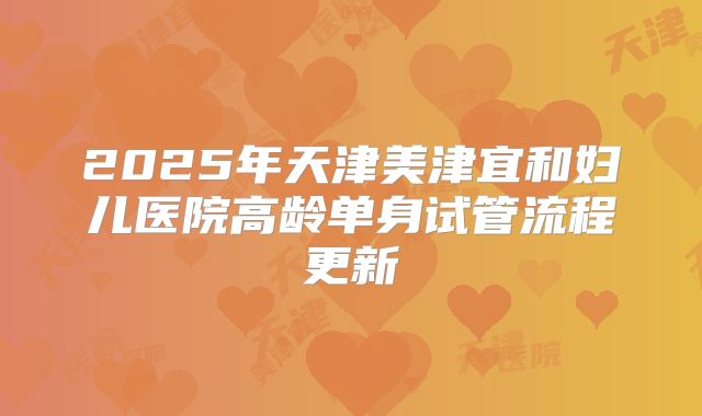 2025年天津美津宜和妇儿医院高龄单身试管流程更新
