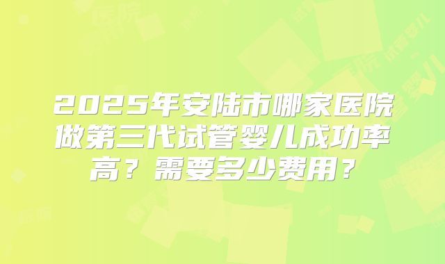 2025年安陆市哪家医院做第三代试管婴儿成功率高？需要多少费用？