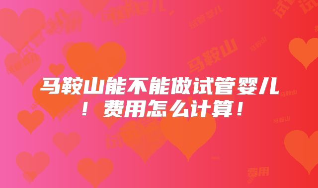 马鞍山能不能做试管婴儿！费用怎么计算！