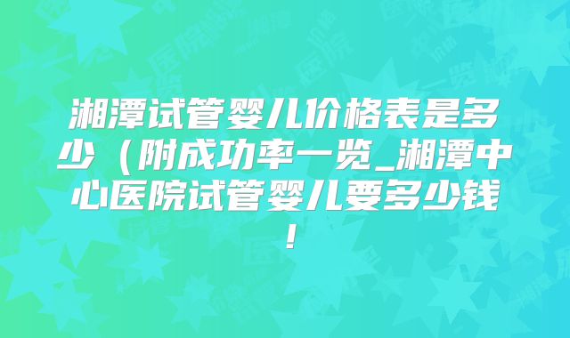 湘潭试管婴儿价格表是多少（附成功率一览_湘潭中心医院试管婴儿要多少钱！