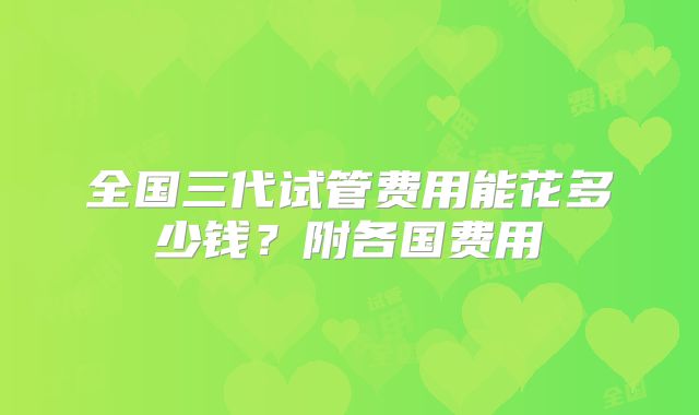 全国三代试管费用能花多少钱？附各国费用