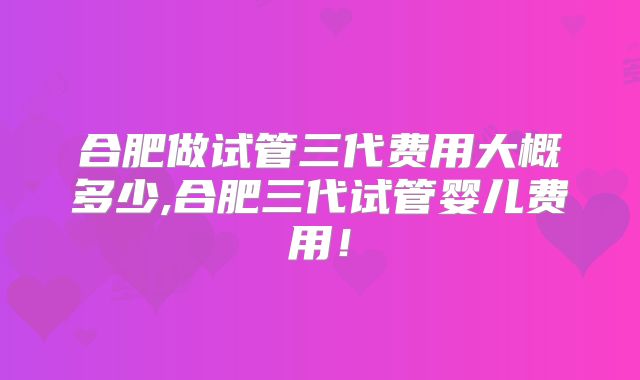 合肥做试管三代费用大概多少,合肥三代试管婴儿费用！
