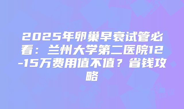 2025年卵巢早衰试管必看：兰州大学第二医院12-15万费用值不值？省钱攻略