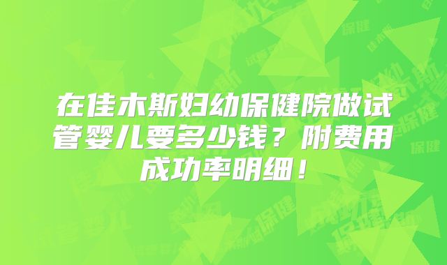 在佳木斯妇幼保健院做试管婴儿要多少钱?附费用成功率明细!