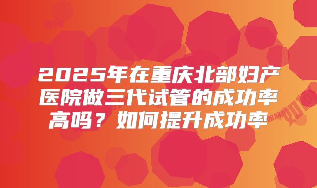 2025年在重庆北部妇产医院做三代试管的成功率高吗?如何提升成功率