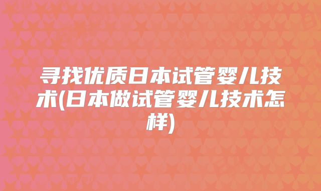 寻找优质日本试管婴儿技术(日本做试管婴儿技术怎样)