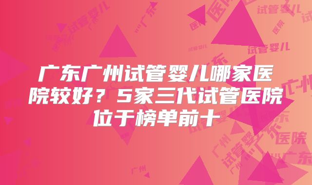 广东广州试管婴儿哪家医院较好?5家三代试管医院位于榜单前十