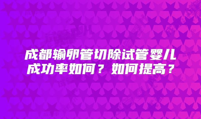 成都输卵管切除试管婴儿成功率如何？如何提高？