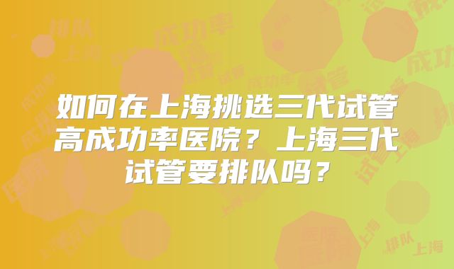 如何在上海挑选三代试管高成功率医院？上海三代试管要排队吗？