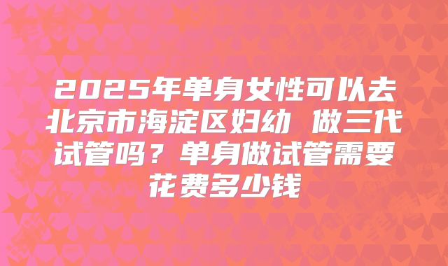 2025年单身女性可以去北京市海淀区妇幼 做三代试管吗?单身做试管需要花费多少钱