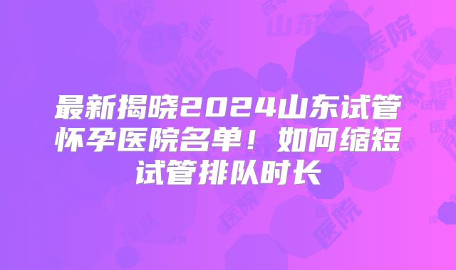 最新揭晓2024山东试管怀孕医院名单！如何缩短试管排队时长