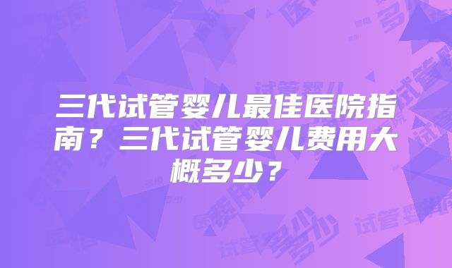 三代试管婴儿最佳医院指南?三代试管婴儿费用大概多少?