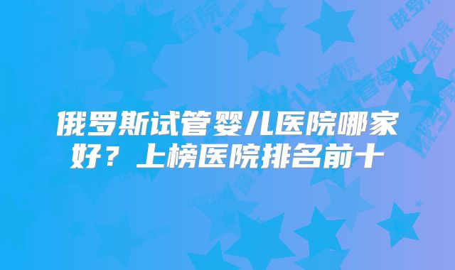 俄罗斯试管婴儿医院哪家好?上榜医院排名前十