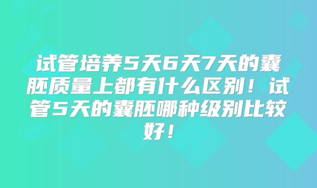 试管培养5天6天7天的囊胚质量上都有什么区别!试管5天的囊胚哪种级别比较好!