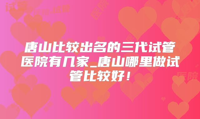 唐山比较出名的三代试管医院有几家_唐山哪里做试管比较好！