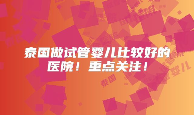 泰国做试管婴儿比较好的医院！重点关注！