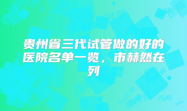 贵州省三代试管做的好的医院名单一览,市赫然在列