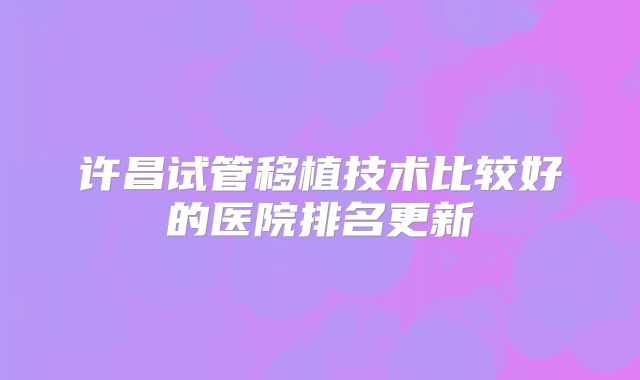 许昌试管移植技术比较好的医院排名更新