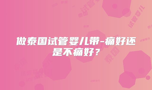 做泰国试管婴儿带-痛好还是不痛好？
