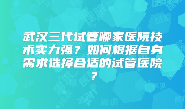 武汉三代试管哪家医院技术实力强？如何根据自身需求选择合适的试管医院？