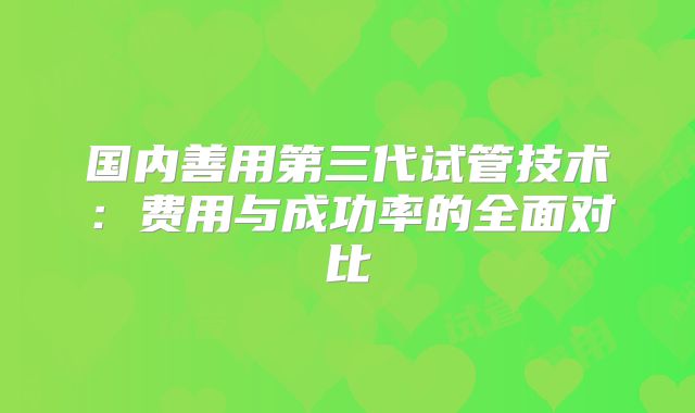 国内善用第三代试管技术：费用与成功率的全面对比