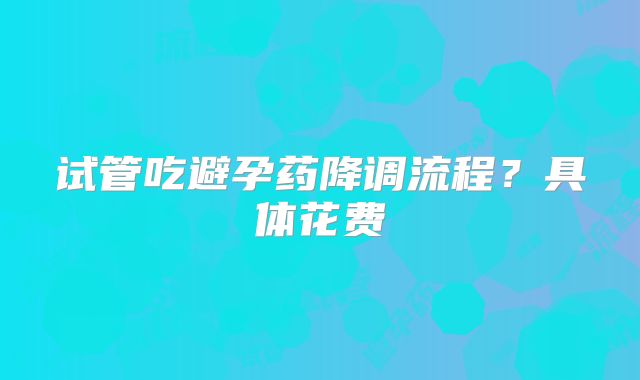 试管吃避孕药降调流程？具体花费