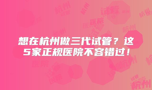 想在杭州做三代试管？这5家正规医院不容错过！